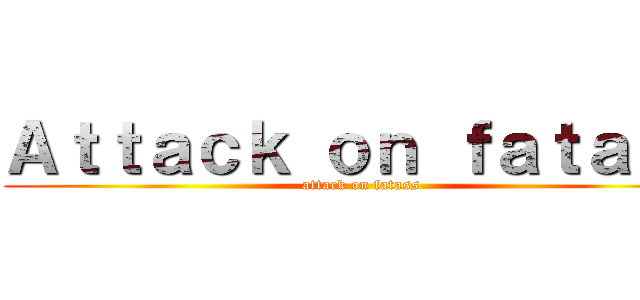 Ａｔｔａｃｋ ｏｎ ｆａｔａｓｓ (attack on fatass)