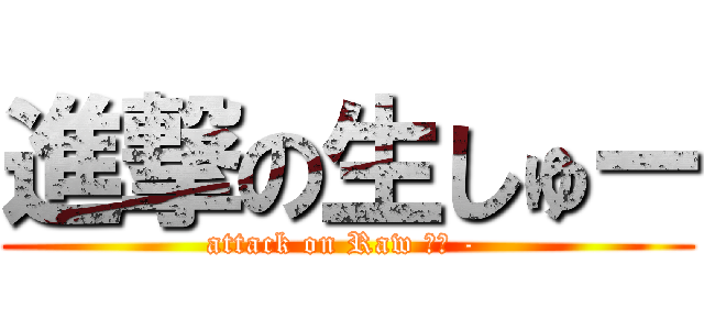 進撃の生しゅー (attack on Raw しゅ - )