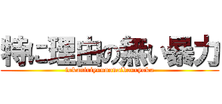 特に理由の無い暴力 (tokuniriyuunonaibouryoku)