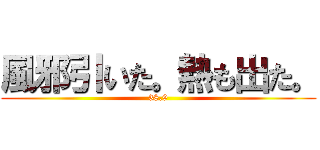 風邪引いた。熱も出た。 (38.9)