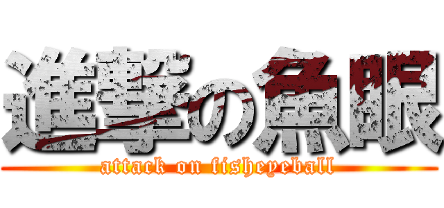 進撃の魚眼 (attack on fisheyeball)