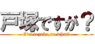 戸塚ですが？ (I'm tozuka,so what？)