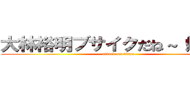 大林裕明ブサイクだね～（爆笑） (attack on titan)