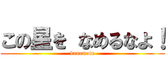 この星を なめるなよ！ (kanemoto)