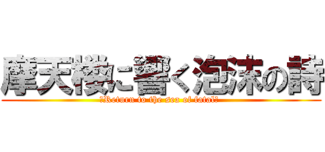摩天楼に響く泡沫の詩 (　Return to the sea of fatal」 )