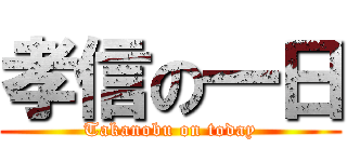 孝信の一日 (Takanobu on today)