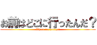 お前はどこに行ったんだ？ (Where are you go?)