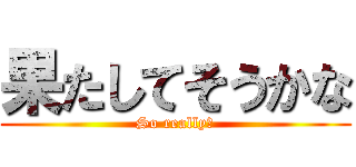 果たしてそうかな (So really?)