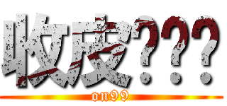 收皮啦屌你 (on99)