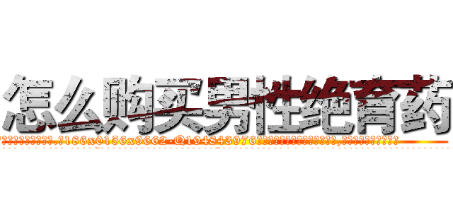 怎么购买男性绝育药 (怎么购买男性绝育药【电.话186x0156x9662-Q194843976林氏药业】我们做的是长期生意,靠的是老客户长期支持
参考消息网2月20日报道 韩媒称，“剩女多、离婚率高的城市，房价一定会上涨。”这是中国经济学家金岩石2016年12月参加在上海举行的房地产相关论坛时说的话。
)