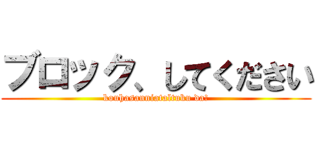 ブロック、してください (kouhasanniataltuku da!)
