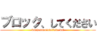 ブロック、してください (kouhasanniataltuku da!)