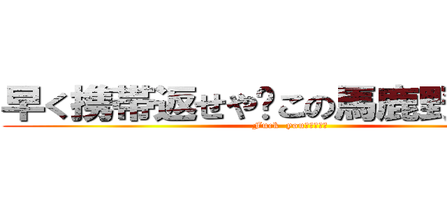 早く携帯返せや‼この馬鹿野郎がよ‼ (Fuck  you！！！！！)