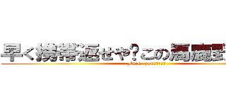 早く携帯返せや‼この馬鹿野郎がよ‼ (Fuck  you！！！！！)