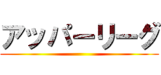 アッパーリーグ ()