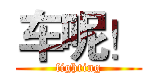 车呢！ (fighting)
