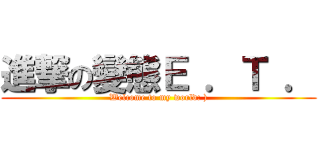 進撃の變態Ｅ ．Ｔ ． (Welcome to my world: ))