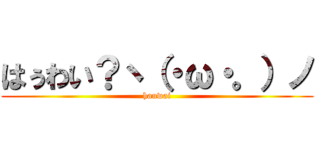 はぅわい？ヽ（・ω・。）ノ (hauwai)