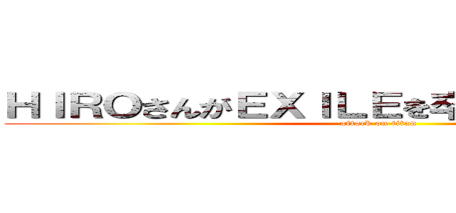 ＨＩＲＯさんがＥＸＩＬＥを卒業するのではなく、 (attack on titan)