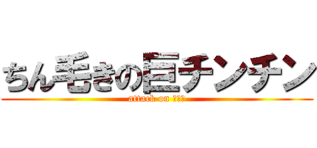 ちん毛きの巨チンチン (attack on ペニス)