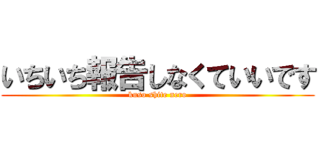 いちいち報告しなくていいです (kuso shite nero)