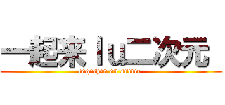 一起来ｌｕ二次元  (together on anime )