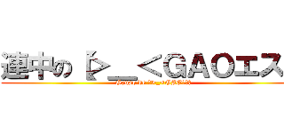 連中の【＞＿＜ＧＡＯエス】 (Grupo de 【>_<GAOエス】)