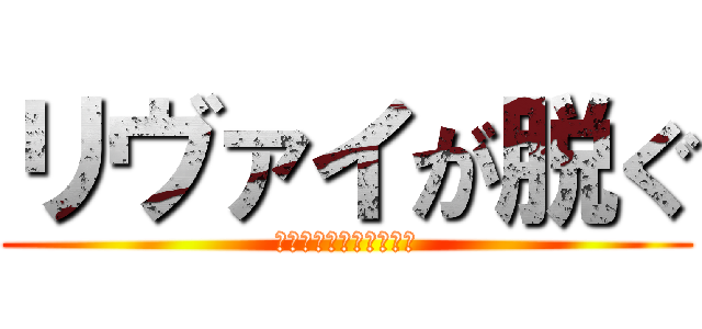 リヴァイが脱ぐ (※ポロリどころじゃない)