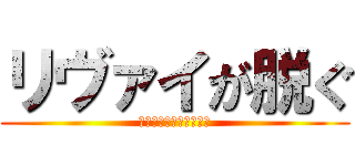 リヴァイが脱ぐ (※ポロリどころじゃない)