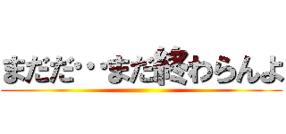 まだだ…まだ終わらんよ ()