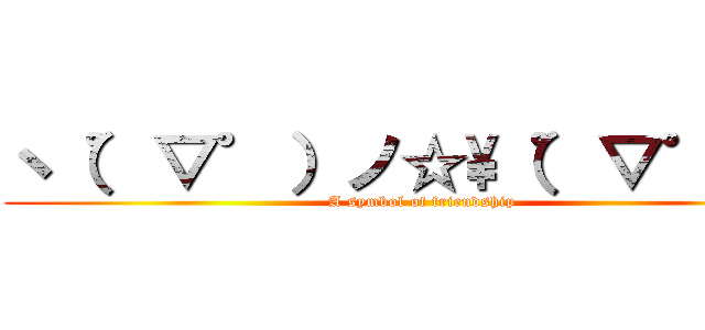 ヽ（゜▽゜）ノ☆\\（゜▽゜）ノ (A symbol of friendship)