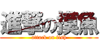 進撃の摸魚 (attack on fish)