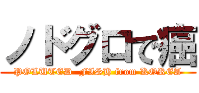 ノドグロで癌 (POLUTED  FISH from KOREA)