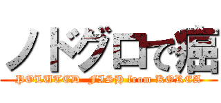 ノドグロで癌 (POLUTED  FISH from KOREA)