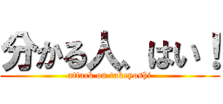 分かる人、はい！ (attack on takeyoshi)
