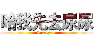 哈我先去尿尿 (Bye bye~)