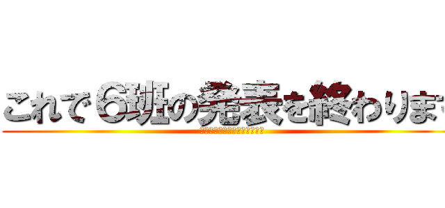 これで６班の発表を終わります (ご成長ありがとうございました)