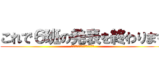 これで６班の発表を終わります (ご成長ありがとうございました)