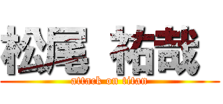 松尾 祐哉  (attack on titan)