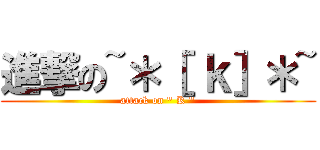 進撃の~＊［ ｋ］＊~ (attack on \" K \")
