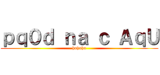 ｐｑ０ｄ ｎａ ｃ ＡｑＵ (huhuhu)