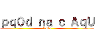 ｐｑ０ｄ ｎａ ｃ ＡｑＵ (huhuhu)