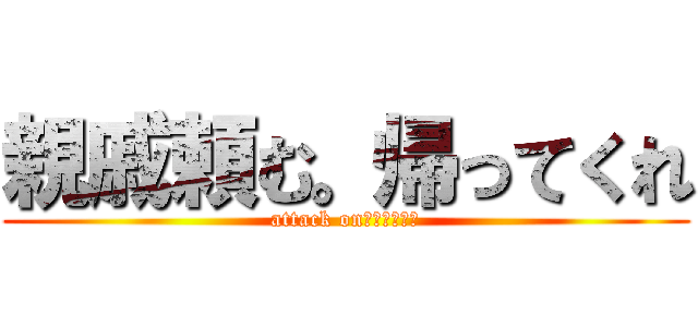 親戚頼む。帰ってくれ (attack on　ｔｉｔａｎ)