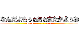 なんだよもぅぉおぉまたかよぅお (What is it? It's here again?)