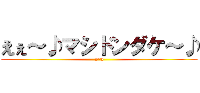 えぇ～♪マシドンダケ～♪ (atta)