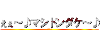 えぇ～♪マシドンダケ～♪ (atta)