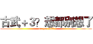 古武＋３？想都别想了 ( are you SB？)