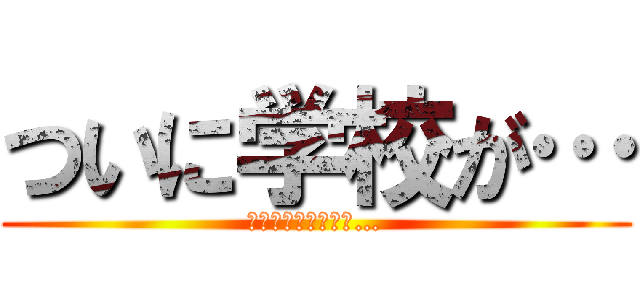 ついに学校が… (はじまってしまった…)