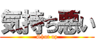 気持ち悪い (Shut up)