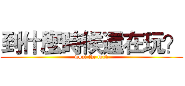 到什麼時候還在玩？ (what the fuck)